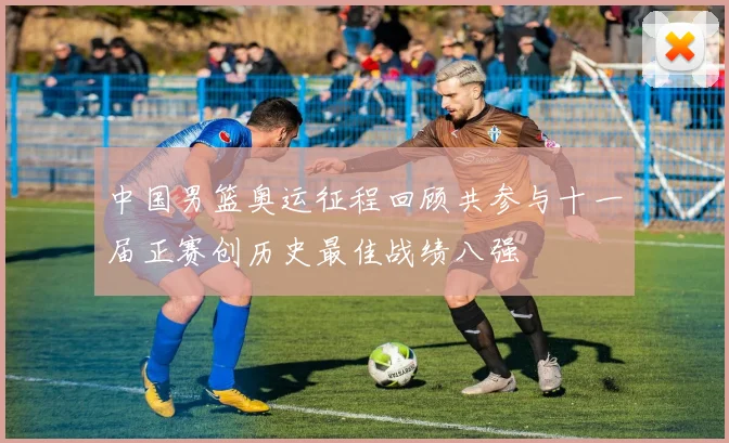 中国男篮奥运征程回顾共参与十一届正赛创历史最佳战绩八强