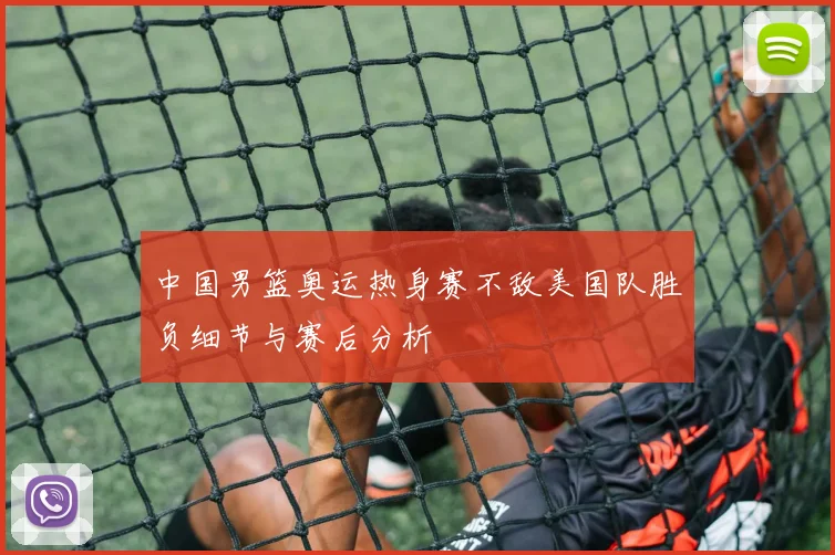 中国男篮奥运热身赛不敌美国队胜负细节与赛后分析