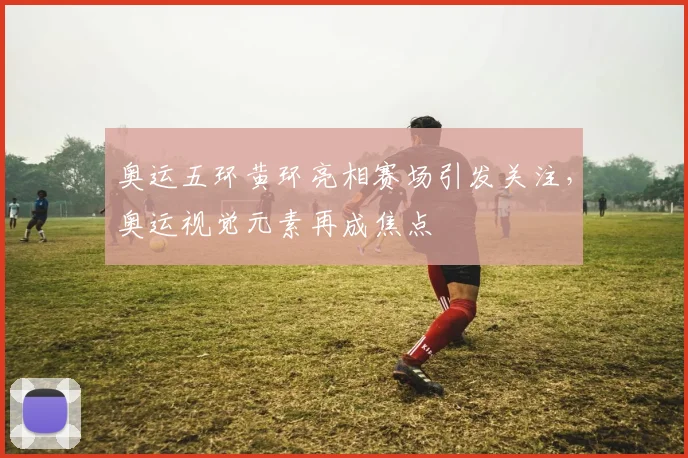 奥运五环黄环亮相赛场引发关注,奥运视觉元素再成焦点
