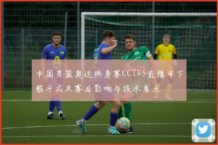 中国男篮奥运热身赛CCTV5直播可下载方式及赛后影响与技术看点