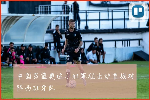 中国男篮奥运小组赛程出炉首战对阵西班牙队