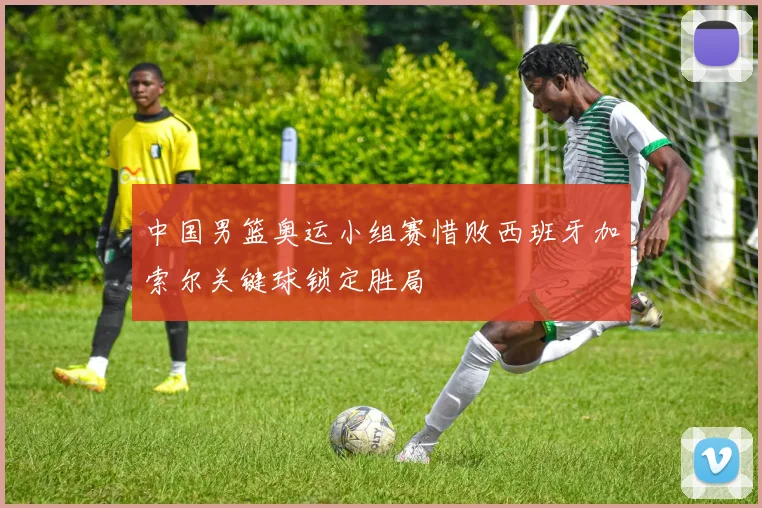 中国男篮奥运小组赛惜败西班牙加索尔关键球锁定胜局