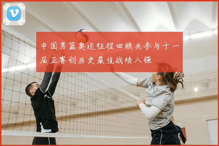 中国男篮奥运征程回顾共参与十一届正赛创历史最佳战绩八强