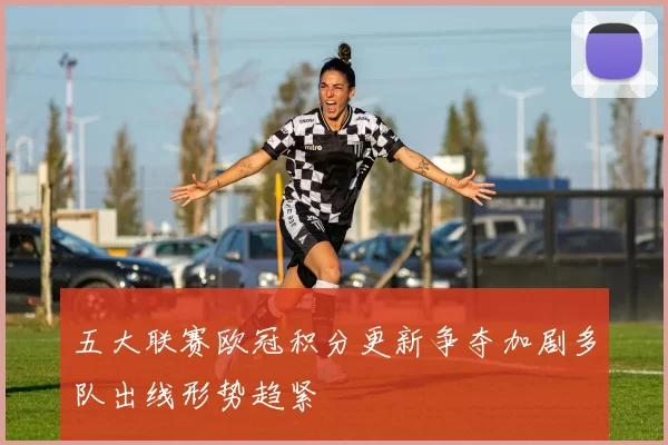 五大联赛欧冠积分更新争夺加剧多队出线形势趋紧