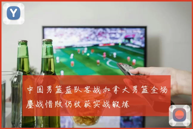 中国男篮蓝队客战加拿大男篮全场鏖战惜败仍收获实战锻炼