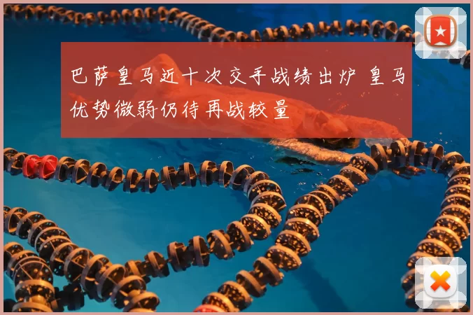 巴萨皇马近十次交手战绩出炉 皇马优势微弱仍待再战较量