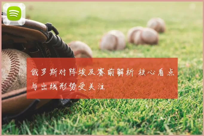 俄罗斯对阵埃及赛前解析 核心看点与出线形势受关注
