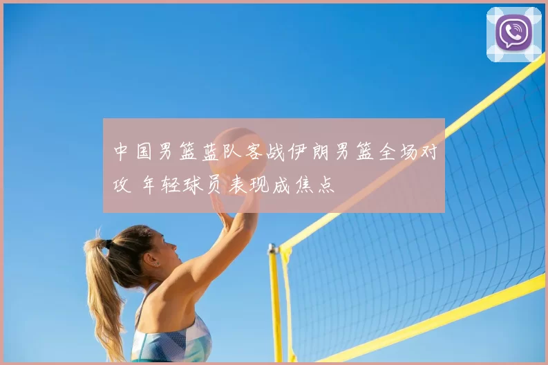 中国男篮蓝队客战伊朗男篮全场对攻 年轻球员表现成焦点