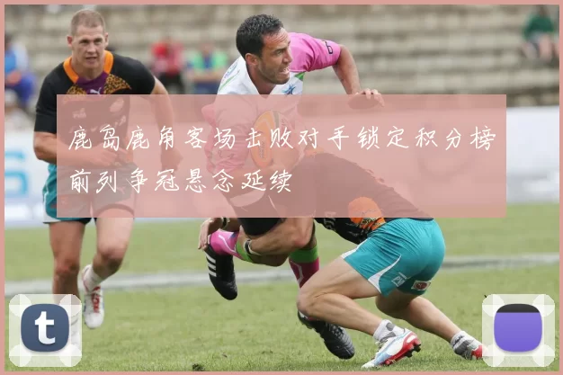 鹿岛鹿角客场击败对手锁定积分榜前列争冠悬念延续