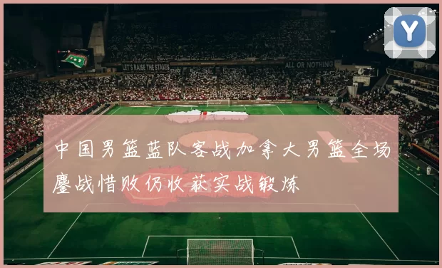 中国男篮蓝队客战加拿大男篮全场鏖战惜败仍收获实战锻炼