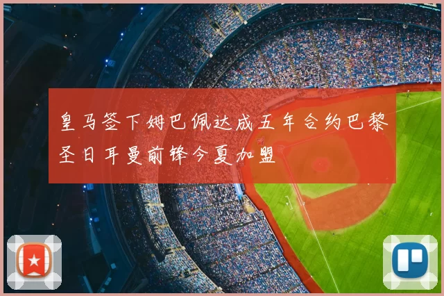 皇马签下姆巴佩达成五年合约巴黎圣日耳曼前锋今夏加盟