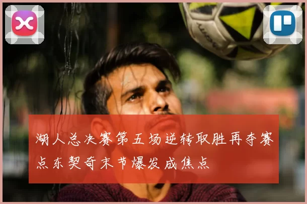 湖人总决赛第五场逆转取胜再夺赛点东契奇末节爆发成焦点