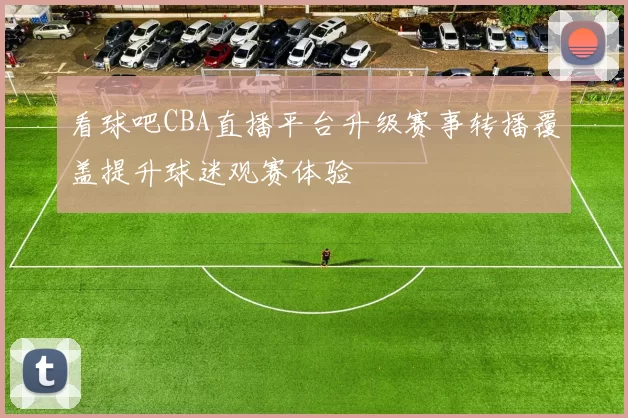 看球吧CBA直播平台升级赛事转播覆盖提升球迷观赛体验