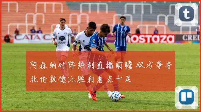 阿森纳对阵热刺直播前瞻 双方争夺北伦敦德比胜利看点十足