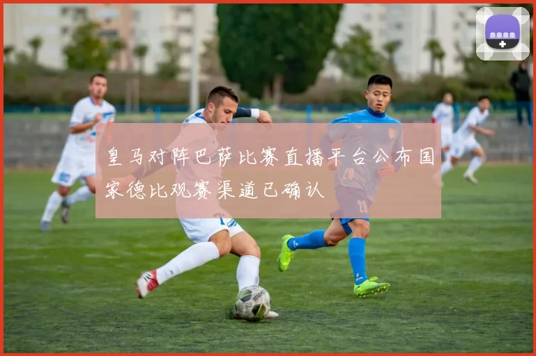 皇马对阵巴萨比赛直播平台公布国家德比观赛渠道已确认