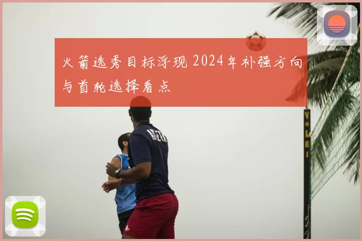 火箭选秀目标浮现 2024年补强方向与首轮选择看点