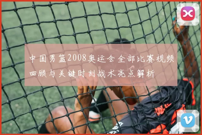 中国男篮2008奥运会全部比赛视频回顾与关键时刻战术亮点解析