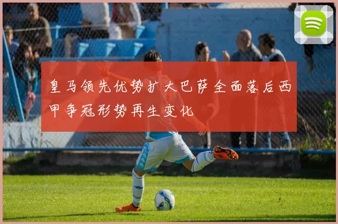 皇马领先优势扩大巴萨全面落后西甲争冠形势再生变化