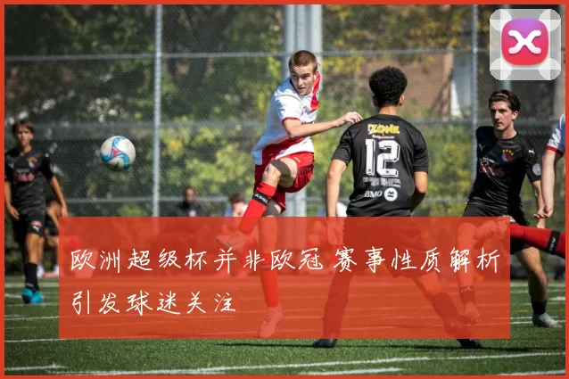 欧洲超级杯并非欧冠 赛事性质解析引发球迷关注