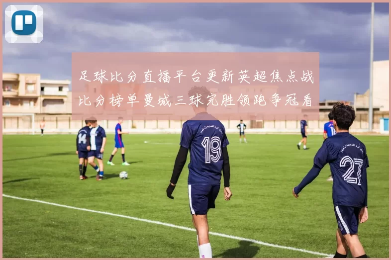 足球比分直播平台更新英超焦点战比分榜单曼城三球完胜领跑争冠看点