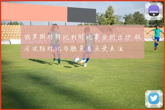 俄罗斯对阵比利时比赛分析出炉 双方攻防对比与胜负看点受关注