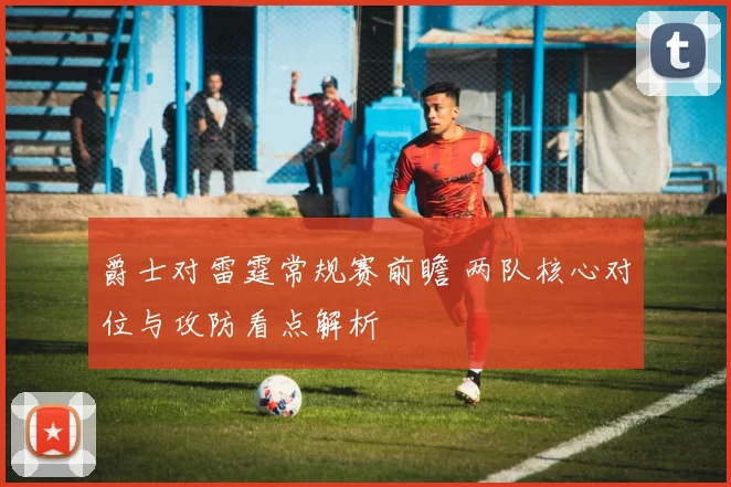 爵士对雷霆常规赛前瞻 两队核心对位与攻防看点解析