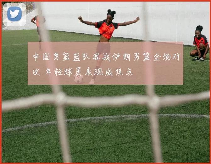 中国男篮蓝队客战伊朗男篮全场对攻 年轻球员表现成焦点