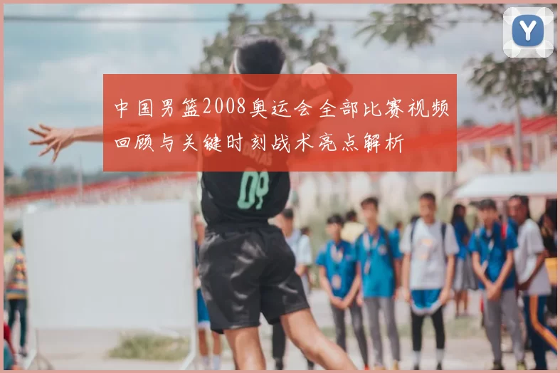 中国男篮2008奥运会全部比赛视频回顾与关键时刻战术亮点解析