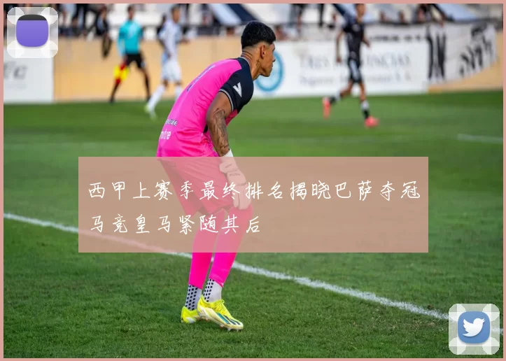 西甲上赛季最终排名揭晓巴萨夺冠马竞皇马紧随其后