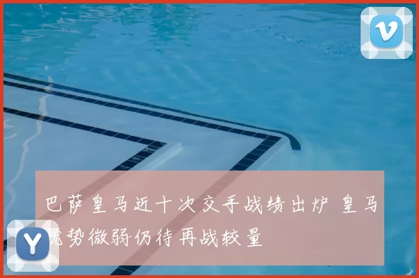 巴萨皇马近十次交手战绩出炉 皇马优势微弱仍待再战较量