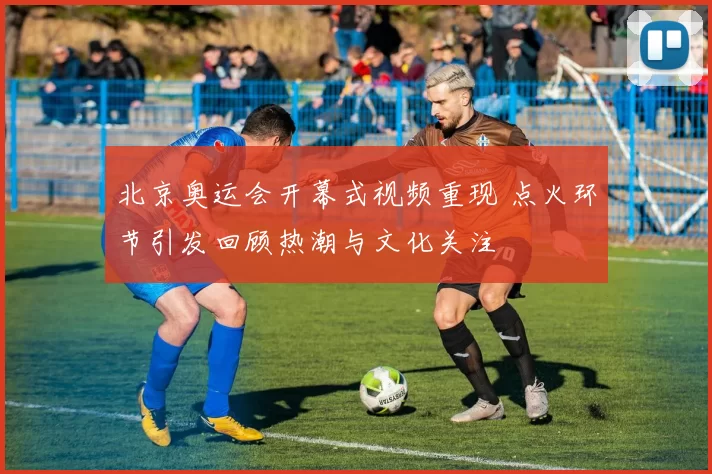 北京奥运会开幕式视频重现 点火环节引发回顾热潮与文化关注